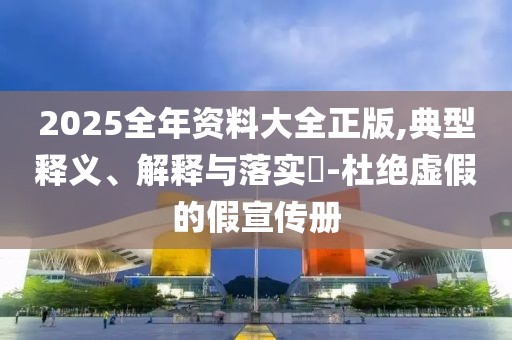 2025全年资料大全正版,典型释义、解释与落实​-杜绝虚假的假宣传册