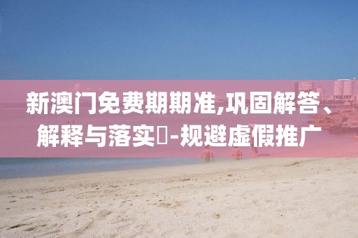新澳门免费期期准,巩固解答、解释与落实​-规避虚假推广