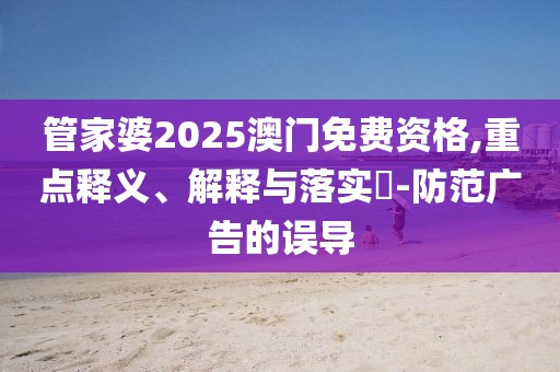 管家婆2025澳门免费资格,重点释义、解释与落实​-防范广告的误导