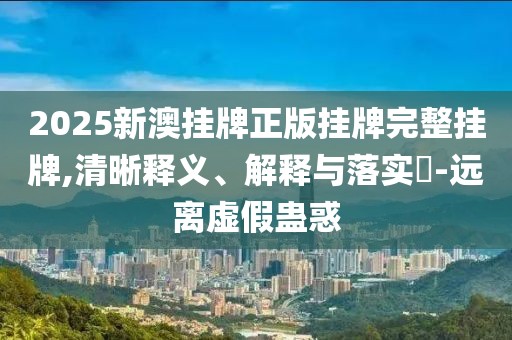 2025新澳挂牌正版挂牌完整挂牌,清晰释义、解释与落实-远离虚假蛊惑