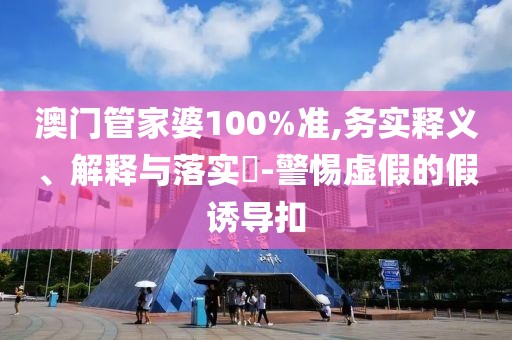 澳门管家婆100%准,务实释义、解释与落实​-警惕虚假的假诱导扣