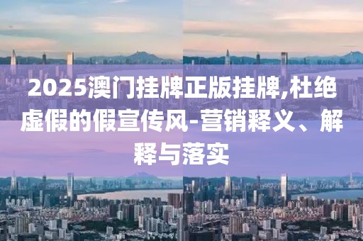 2025澳门挂牌正版挂牌,杜绝虚假的假宣传风-营销释义、解释与落实