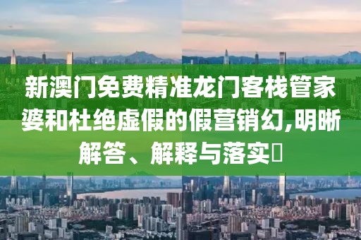 新澳门免费精准龙门客栈管家婆和杜绝虚假的假营销幻,明晰解答、解释与落实​