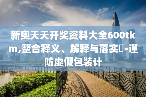 新奥天天开奖资料大全600tkm,整合释义、解释与落实​-谨防虚假包装计